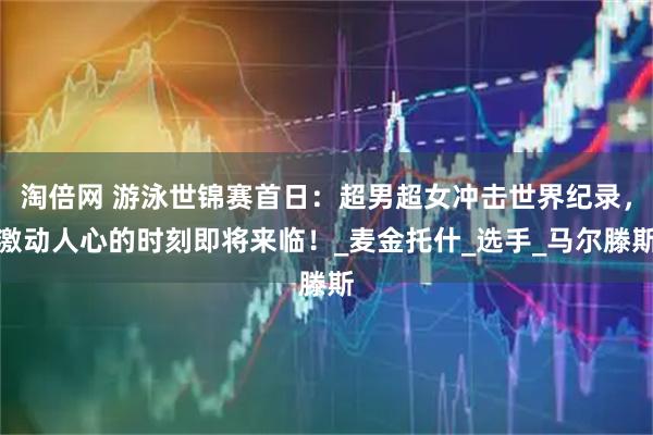 淘倍网 游泳世锦赛首日：超男超女冲击世界纪录，激动人心的时刻即将来临！_麦金托什_选手_马尔滕斯
