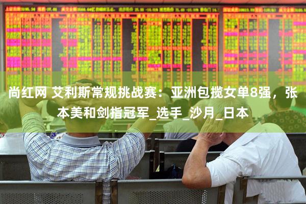 尚红网 艾利斯常规挑战赛：亚洲包揽女单8强，张本美和剑指冠军_选手_沙月_日本