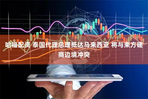 哈福配资 泰国代理总理抵达马来西亚 将与柬方磋商边境冲突