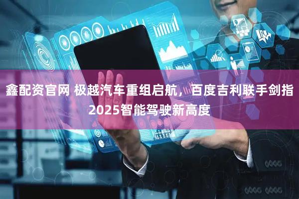 鑫配资官网 极越汽车重组启航，百度吉利联手剑指2025智能驾驶新高度