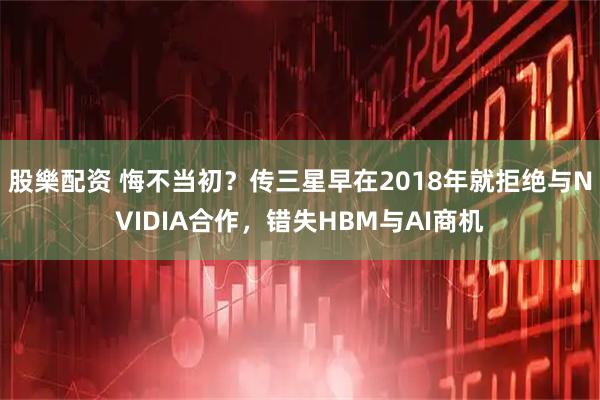 股樂配资 悔不当初？传三星早在2018年就拒绝与NVIDIA合作，错失HBM与AI商机