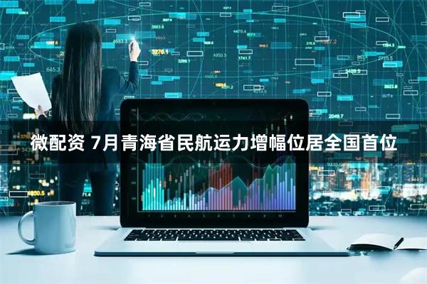 微配资 7月青海省民航运力增幅位居全国首位