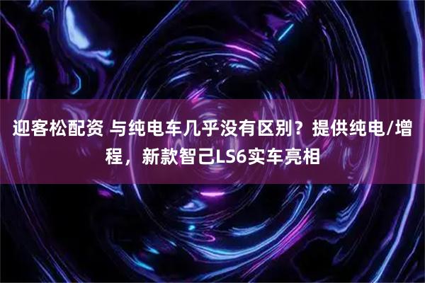 迎客松配资 与纯电车几乎没有区别？提供纯电/增程，新款智己LS6实车亮相