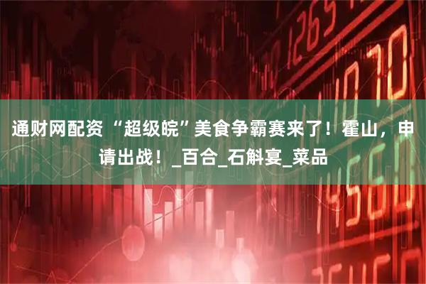 通财网配资 “超级皖”美食争霸赛来了！霍山，申请出战！_百合_石斛宴_菜品