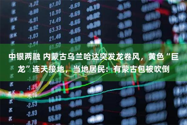 中银两融 内蒙古乌兰哈达突发龙卷风，黄色“巨龙”连天接地，当地居民：有蒙古包被吹倒