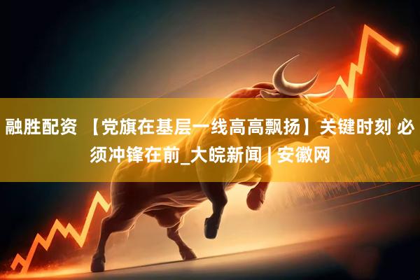 融胜配资 【党旗在基层一线高高飘扬】关键时刻 必须冲锋在前_大皖新闻 | 安徽网