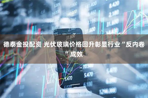 德泰金投配资 光伏玻璃价格回升彰显行业“反内卷”成效