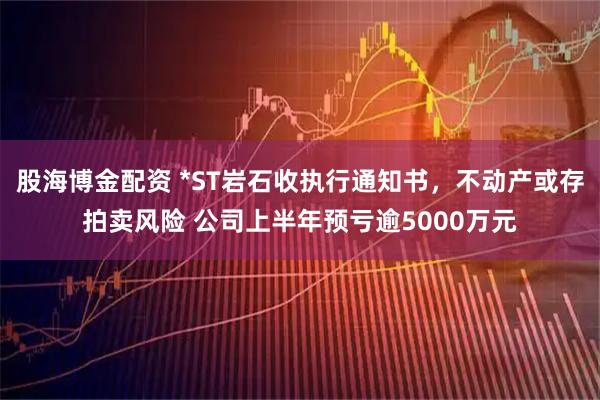 股海博金配资 *ST岩石收执行通知书，不动产或存拍卖风险 公司上半年预亏逾5000万元
