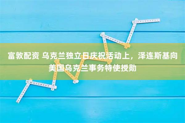 富敦配资 乌克兰独立日庆祝活动上，泽连斯基向美国乌克兰事务特使授勋