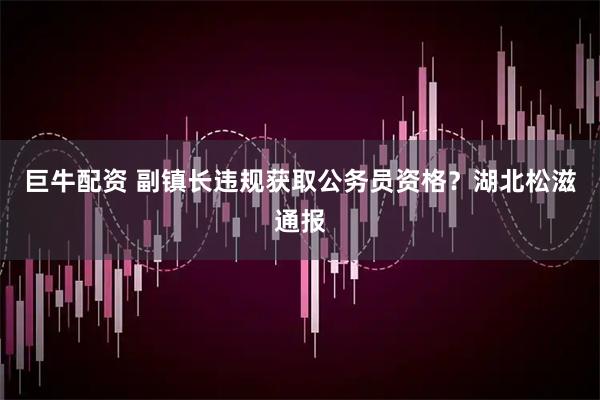 巨牛配资 副镇长违规获取公务员资格？湖北松滋通报