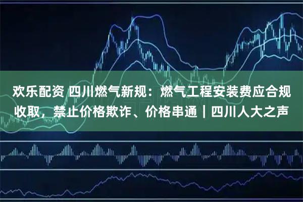欢乐配资 四川燃气新规：燃气工程安装费应合规收取，禁止价格欺诈、价格串通｜四川人大之声