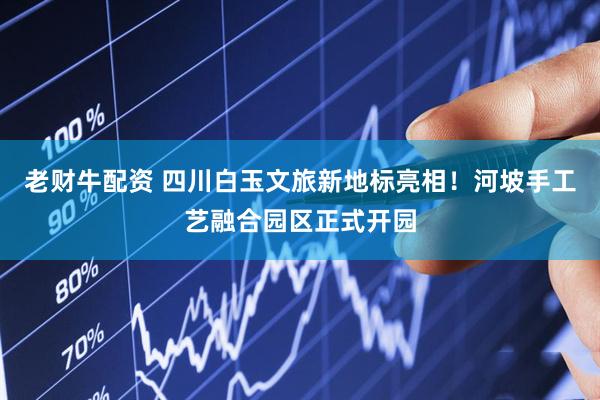 老财牛配资 四川白玉文旅新地标亮相！河坡手工艺融合园区正式开园