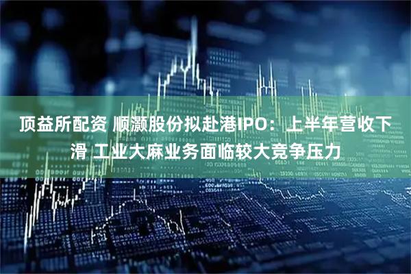 顶益所配资 顺灏股份拟赴港IPO：上半年营收下滑 工业大麻业务面临较大竞争压力