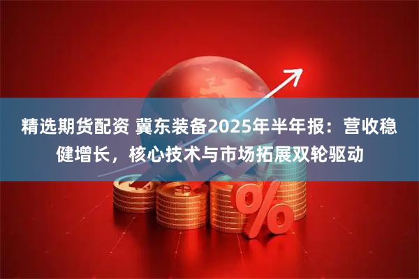 精选期货配资 冀东装备2025年半年报：营收稳健增长，核心技术与市场拓展双轮驱动