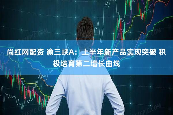 尚红网配资 渝三峡A：上半年新产品实现突破 积极培育第二增长曲线