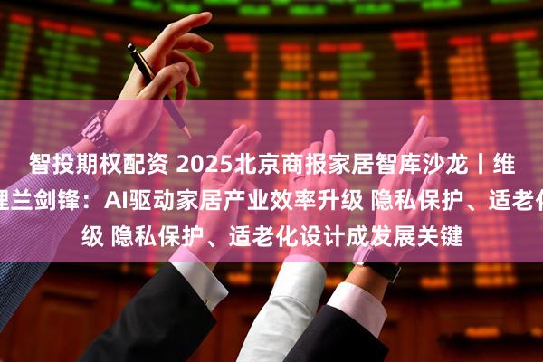 智投期权配资 2025北京商报家居智库沙龙丨维意定制北区总经理兰剑锋：AI驱动家居产业效率升级 隐私保护、适老化设计成发展关键