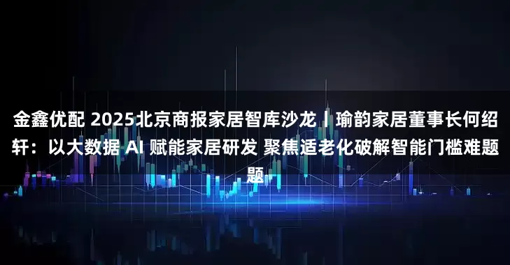 金鑫优配 2025北京商报家居智库沙龙丨瑜韵家居董事长何绍轩：以大数据 AI 赋能家居研发 聚焦适老化破解智能门槛难题