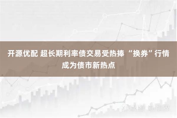 开源优配 超长期利率债交易受热捧 “换券”行情成为债市新热点