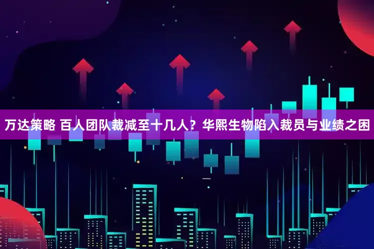 万达策略 百人团队裁减至十几人？华熙生物陷入裁员与业绩之困