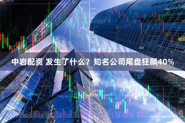 中岩配资 发生了什么？知名公司尾盘狂飙40%