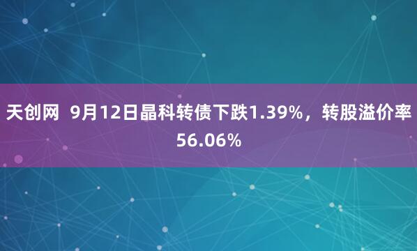 天创网  9月12日晶科转债下跌1.39%，转股溢价率56.06%