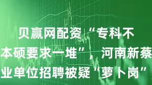 贝赢网配资 “专科不限专业，本硕要求一堆”，河南新蔡县一事业单位招聘被疑“萝卜岗”，官方致歉：学历专业要求已调整，并责成纪委调查