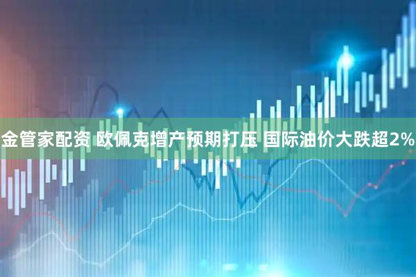 金管家配资 欧佩克增产预期打压 国际油价大跌超2%