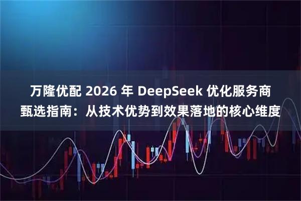 万隆优配 2026 年 DeepSeek 优化服务商甄选指南：从技术优势到效果落地的核心维度