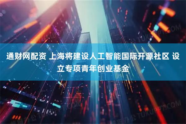 通财网配资 上海将建设人工智能国际开源社区 设立专项青年创业基金