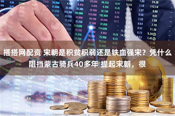 搭搭网配资 宋朝是积贫积弱还是铁血强宋？凭什么阻挡蒙古骑兵40多年 提起宋朝，很