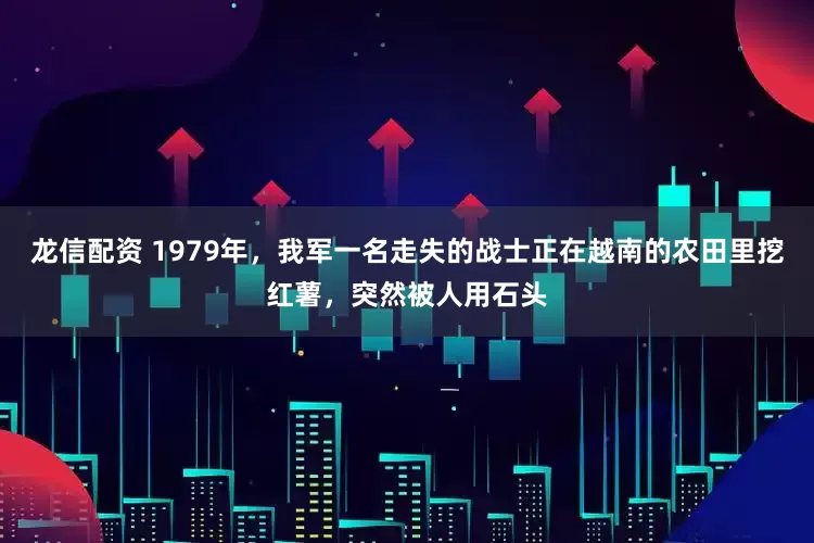 龙信配资 1979年，我军一名走失的战士正在越南的农田里挖红薯，突然被人用石头