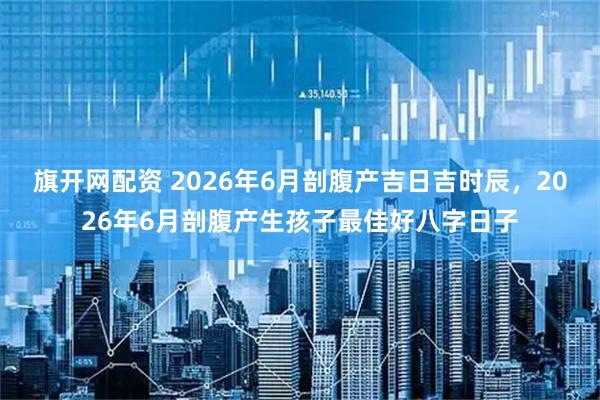 旗开网配资 2026年6月剖腹产吉日吉时辰，2026年6月剖腹产生孩子最佳好八字日子