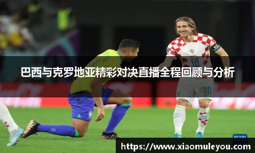 巴西与克罗地亚精彩对决直播全程回顾与分析